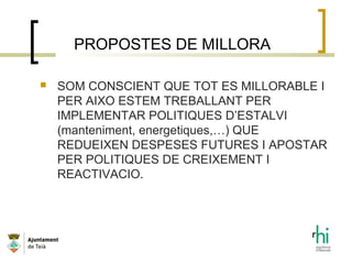 PROPOSTES DE MILLORA
 SOM CONSCIENT QUE TOT ES MILLORABLE I
PER AIXO ESTEM TREBALLANT PER
IMPLEMENTAR POLITIQUES D’ESTALVI
(manteniment, energetiques,…) QUE
REDUEIXEN DESPESES FUTURES I APOSTAR
PER POLITIQUES DE CREIXEMENT I
REACTIVACIO.
 