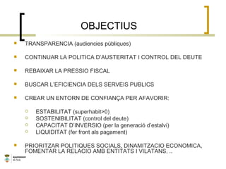 OBJECTIUS
 TRANSPARENCIA (audiencies públiques)
 CONTINUAR LA POLITICA D’AUSTERITAT I CONTROL DEL DEUTE
 REBAIXAR LA PRESSIO FISCAL
 BUSCAR L’EFICIENCIA DELS SERVEIS PUBLICS
 CREAR UN ENTORN DE CONFIANÇA PER AFAVORIR:
 ESTABILITAT (superhabit>0)
 SOSTENIBILITAT (control del deute)
 CAPACITAT D’INVERSIO (per la generació d’estalvi)
 LIQUIDITAT (fer front als pagament)
 PRIORITZAR POLITIQUES SOCIALS, DINAMITZACIO ECONOMICA,
FOMENTAR LA RELACIO AMB ENTITATS I VILATANS, ..
 