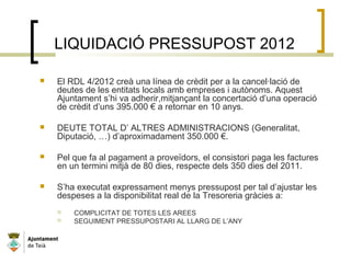 LIQUIDACIÓ PRESSUPOST 2012
 El RDL 4/2012 creà una línea de crèdit per a la cancel·lació de
deutes de les entitats locals amb empreses i autònoms. Aquest
Ajuntament s’hi va adherir,mitjançant la concertació d’una operació
de crèdit d’uns 395.000 € a retornar en 10 anys.
 DEUTE TOTAL D’ ALTRES ADMINISTRACIONS (Generalitat,
Diputació, …) d’aproximadament 350.000 €.
 Pel que fa al pagament a proveïdors, el consistori paga les factures
en un termini mitjà de 80 dies, respecte dels 350 dies del 2011.
 S’ha executat expressament menys pressupost per tal d’ajustar les
despeses a la disponibilitat real de la Tresoreria gràcies a:
 COMPLICITAT DE TOTES LES AREES
 SEGUIMENT PRESSUPOSTARI AL LLARG DE L’ANY
 