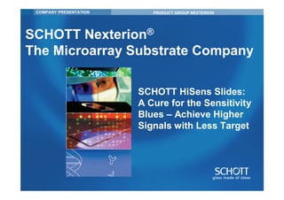 COMPANY PRESENTATION      PRODUCT GROUP NEXTERION




SCHOTT Nexterion®
The Microarray Substrate Company

                        SCHOTT HiSens Slides:
                        A Cure for the Sensitivity
                        Blues – Achieve Higher
                        Signals with Less Target
 