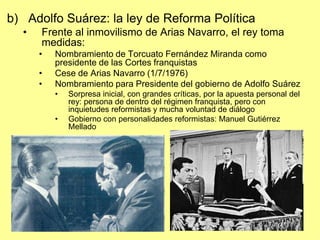 b) Adolfo Suárez: la ley de Reforma Política
  •   Frente al inmovilismo de Arias Navarro, el rey toma
      medidas:
    ...