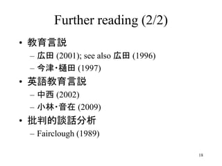 18
Further reading (2/2)
• 教育言説
– 広田 (2001); see also 広田 (1996)
– 今津・樋田 (1997)
• 英語教育言説
– 中西 (2002)
– 小林・音在 (2009)
• 批判的談話分析
– Fairclough (1989)
 