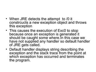 • When JRE detects the attempt to /0 it
constrcucts a new exception object and throws
this exception
• This causes the execution of Exc0 to stop
because once an exception is generated it
should be caught some where.In this case we
have not supplied any handler so default handler
of JRE gets called.
• Default handler displays string describing the
exception and the stack trace from the point at
which exception has occurred and terminates
the program.
 