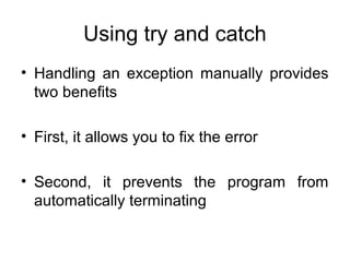 Using try and catch
• Handling an exception manually provides
two benefits
• First, it allows you to fix the error
• Second, it prevents the program from
automatically terminating
 