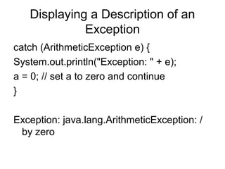 Displaying a Description of an
Exception
catch (ArithmeticException e) {
System.out.println("Exception: " + e);
a = 0; // set a to zero and continue
}
Exception: java.lang.ArithmeticException: /
by zero
 
