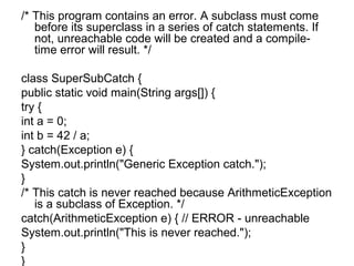/* This program contains an error. A subclass must come
before its superclass in a series of catch statements. If
not, unreachable code will be created and a compile-
time error will result. */
class SuperSubCatch {
public static void main(String args[]) {
try {
int a = 0;
int b = 42 / a;
} catch(Exception e) {
System.out.println("Generic Exception catch.");
}
/* This catch is never reached because ArithmeticException
is a subclass of Exception. */
catch(ArithmeticException e) { // ERROR - unreachable
System.out.println("This is never reached.");
}
}
 
