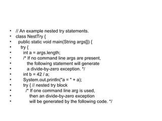 • // An example nested try statements.
• class NestTry {
• public static void main(String args[]) {
• try {
• int a = args.length;
• /* If no command line args are present,
• the following statement will generate
• a divide-by-zero exception. */
• int b = 42 / a;
• System.out.println("a = " + a);
• try { // nested try block
• /* If one command line arg is used,
• then an divide-by-zero exception
• will be generated by the following code. */
 