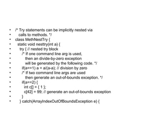 • /* Try statements can be implicitly nested via
• calls to methods. */
• class MethNestTry {
• static void nesttry(int a) {
• try { // nested try block
• /* If one command line arg is used,
• then an divide-by-zero exception
• will be generated by the following code. */
• if(a==1) a = a/(a-a); // division by zero
• /* If two command line args are used
• then generate an out-of-bounds exception. */
• if(a==2) {
• int c[] = { 1 };
• c[42] = 99; // generate an out-of-bounds exception
• }
• } catch(ArrayIndexOutOfBoundsException e) {
 