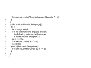 • System.out.println("Array index out-of-bounds: " + e);
• }
• }
• public static void main(String args[]) {
• try {
• int a = args.length;
• /* If no command line args are present,
• the following statement will generate
• a divide-by-zero exception. */
• int b = 42 / a;
• System.out.println("a = " + a);
• nesttry(a);
• } catch(ArithmeticException e) {
• System.out.println("Divide by 0: " + e);
• }
• }
• }
 