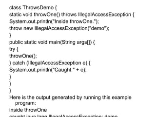 class ThrowsDemo {
static void throwOne() throws IllegalAccessException {
System.out.println("Inside throwOne.");
throw new IllegalAccessException("demo");
}
public static void main(String args[]) {
try {
throwOne();
} catch (IllegalAccessException e) {
System.out.println("Caught " + e);
}
}
}
Here is the output generated by running this example
program:
inside throwOne
 