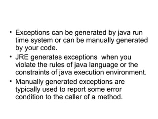 • Exceptions can be generated by java run
time system or can be manually generated
by your code.
• JRE generates exceptions when you
violate the rules of java language or the
constraints of java execution environment.
• Manually generated exceptions are
typically used to report some error
condition to the caller of a method.
 