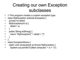 Creating our own Exception
subclasses
• // This program creates a custom exception type.
• class MyException extends Exception {
• private int detail;
• MyException(int a) {
• detail = a;
• }
• public String toString() {
• return "MyException[" + detail + "]";
• }
• }
• class ExceptionDemo {
• static void compute(int a) throws MyException {
• System.out.println("Called compute(" + a + ")");
 