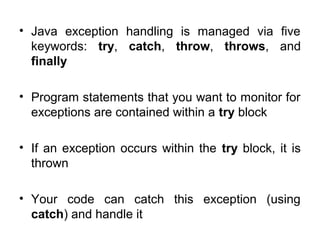 • Java exception handling is managed via five
keywords: try, catch, throw, throws, and
finally
• Program statements that you want to monitor for
exceptions are contained within a try block
• If an exception occurs within the try block, it is
thrown
• Your code can catch this exception (using
catch) and handle it
 