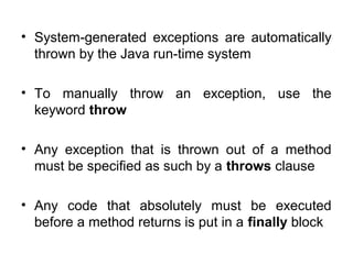 • System-generated exceptions are automatically
thrown by the Java run-time system
• To manually throw an exception, use the
keyword throw
• Any exception that is thrown out of a method
must be specified as such by a throws clause
• Any code that absolutely must be executed
before a method returns is put in a finally block
 