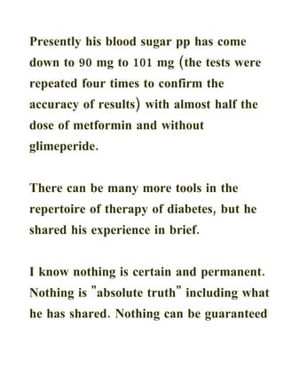 Presently his blood sugar pp has come
down to 90 mg to 101 mg (the tests were
repeated four times to confirm the
accuracy of results) with almost half the
dose of metformin and without
glimeperide.


There can be many more tools in the
repertoire of therapy of diabetes, but he
shared his experience in brief.


I know nothing is certain and permanent.
Nothing is "absolute truth" including what
he has shared. Nothing can be guaranteed
 