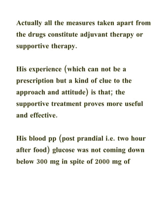 Actually all the measures taken apart from
the drugs constitute adjuvant therapy or
supportive therapy.


His experience (which can not be a
prescription but a kind of clue to the
approach and attitude) is that; the
supportive treatment proves more useful
and effective.


His blood pp (post prandial i.e. two hour
after food) glucose was not coming down
below 300 mg in spite of 2000 mg of
 