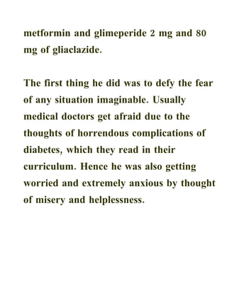 metformin and glimeperide 2 mg and 80
mg of gliaclazide.


The first thing he did was to defy the fear
of any situation imaginable. Usually
medical doctors get afraid due to the
thoughts of horrendous complications of
diabetes, which they read in their
curriculum. Hence he was also getting
worried and extremely anxious by thought
of misery and helplessness.
 