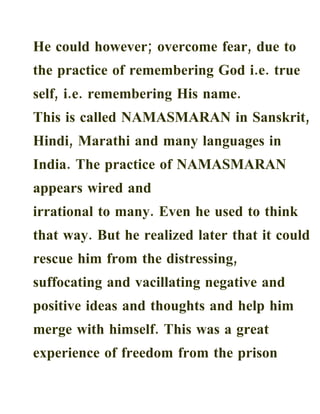 He could however; overcome fear, due to
the practice of remembering God i.e. true
self, i.e. remembering His name.
This is called NAMASMARAN in Sanskrit,
Hindi, Marathi and many languages in
India. The practice of NAMASMARAN
appears wired and
irrational to many. Even he used to think
that way. But he realized later that it could
rescue him from the distressing,
suffocating and vacillating negative and
positive ideas and thoughts and help him
merge with himself. This was a great
experience of freedom from the prison
 