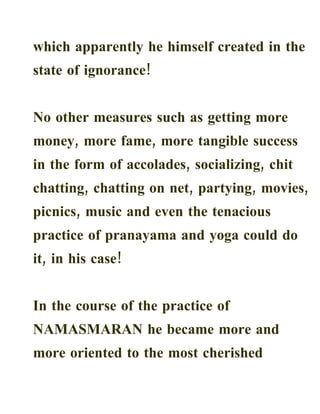 which apparently he himself created in the
state of ignorance!


No other measures such as getting more
money, more fame, more tangible success
in the form of accolades, socializing, chit
chatting, chatting on net, partying, movies,
picnics, music and even the tenacious
practice of pranayama and yoga could do
it, in his case!


In the course of the practice of
NAMASMARAN he became more and
more oriented to the most cherished
 