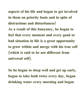 aspects of his life and began to get involved
in them on priority basis and in spite of
distractions and disturbances!
As a result of this buoyancy, he began to
feel that every moment and every good or
bad situation in life is a great opportunity
to grow within and merge with his true self
(which is said to be not different from
universal self).


So he began to sleep well and get up early,
began to take bath twice every day, began
drinking water every morning and began
 