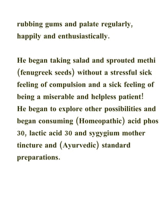 rubbing gums and palate regularly,
happily and enthusiastically.


He began taking salad and sprouted methi
(fenugreek seeds) without a stressful sick
feeling of compulsion and a sick feeling of
being a miserable and helpless patient!
He began to explore other possibilities and
began consuming (Homeopathic) acid phos
30, lactic acid 30 and sygygium mother
tincture and (Ayurvedic) standard
preparations.
 