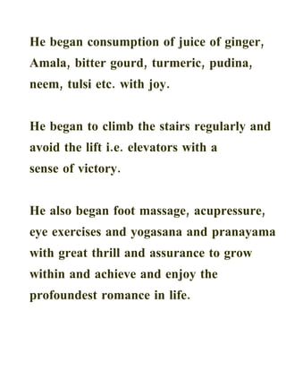 He began consumption of juice of ginger,
Amala, bitter gourd, turmeric, pudina,
neem, tulsi etc. with joy.


He began to climb the stairs regularly and
avoid the lift i.e. elevators with a
sense of victory.


He also began foot massage, acupressure,
eye exercises and yogasana and pranayama
with great thrill and assurance to grow
within and achieve and enjoy the
profoundest romance in life.
 