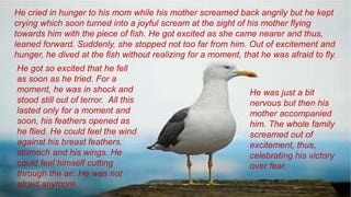 He cried in hunger to his mom while his mother screamed back angrily but he kept
crying which soon turned into a joyful scream at the sight of his mother flying
towards him with the piece of fish. He got excited as she came nearer and thus,
leaned forward. Suddenly, she stopped not too far from him. Out of excitement and
hunger, he dived at the fish without realizing for a moment, that he was afraid to fly.
He got so excited that he fell
as soon as he tried. For a
moment, he was in shock and
stood still out of terror. All this
lasted only for a moment and
soon, his feathers opened as
he flied. He could feel the wind
against his breast feathers,
stomach and his wings. He
could feel himself cutting
through the air. He was not
afraid anymore.
He was just a bit
nervous but then his
mother accompanied
him. The whole family
screamed out of
excitement, thus,
celebrating his victory
over fear.
 