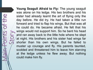 Young Seagull Afraid to Fly: The young seagull
was alone on his ledge. His two brothers and his
sister had already learnt the art of flying only the
day before. He did try. He had taken a little run
forward and tried to flap his wings. But that was all
he could do. He became afraid. He felt that his
wings would not support him. So he bent his head
and ran away back to the little hole where he slept
at night. His brothers and his sister had wings far
shorter than his own wings. But he failed to
muster up courage and fly. His parents taunted,
scolded and threatened him to leave him starving
at the ledge unless he flew away. But nothing
could make him fly.
 