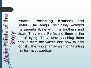 Parents Perfecting Brothers and
Sister: The seagull helplessly watched
his parents flying with his brothers and
sister. They were Perfecting them in the
art of flying. They were teaching them
how to skim the waves and how to dive
for fish. The whole family went on taunting
him for his cowardice.
 