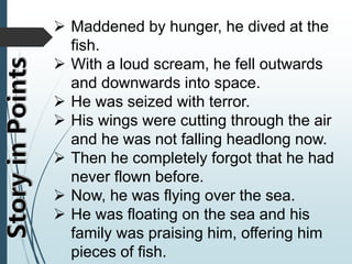  Maddened by hunger, he dived at the
fish.
 With a loud scream, he fell outwards
and downwards into space.
 He was seized with terror.
 His wings were cutting through the air
and he was not falling headlong now.
 Then he completely forgot that he had
never flown before.
 Now, he was flying over the sea.
 He was floating on the sea and his
family was praising him, offering him
pieces of fish.
 