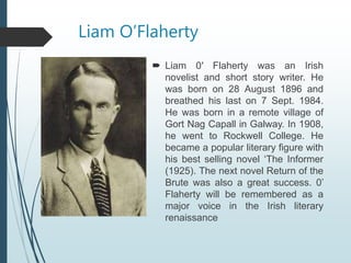 Liam O’Flaherty
 Liam 0′ Flaherty was an Irish
novelist and short story writer. He
was born on 28 August 1896 and
breathed his last on 7 Sept. 1984.
He was born in a remote village of
Gort Nag Capall in Galway. In 1908,
he went to Rockwell College. He
became a popular literary figure with
his best selling novel ‘The Informer
(1925). The next novel Return of the
Brute was also a great success. 0’
Flaherty will be remembered as a
major voice in the Irish literary
renaissance
 