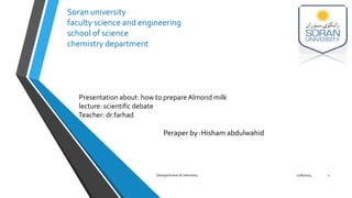 Soran university 
faculty science and engineering 
school of science 
chemistry department 
Presentation about: how to prepare Almond milk 
lecture: scientific debate 
Teacher: dr.farhad 
Peraper by :Hisham abdulwahid 
Dempartment of chemistry 12/6/2014 1 
 