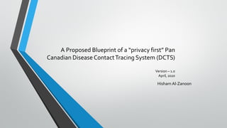 A Proposed Blueprint of a “privacy first” Pan
Canadian DiseaseContactTracing System (DCTS)
Version – 1.0
April, 2020
Hisham Al-Zanoon
 