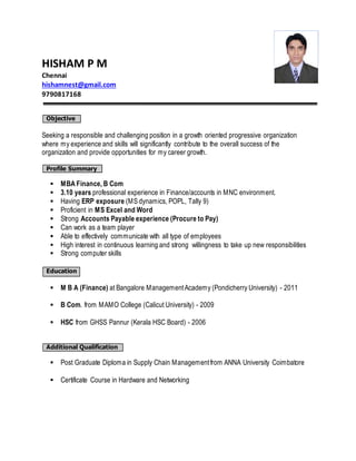 HISHAM P M 
Chennai 
hishamnest@gmail.com 
9790817168 
Objective 
Seeking a responsible and challenging position in a growth oriented progressive organization 
where my experience and skills will significantly contribute to the overall success of the 
organization and provide opportunities for my career growth. 
Profile Summary 
 MBA Finance, B Com 
 3.10 years professional experience in Finance/accounts in MNC environment. 
 Having ERP exposure (MS dynamics, POPL, Tally 9) 
 Proficient in MS Excel and Word 
 Strong Accounts Payable experience (Procure to Pay) 
 Can work as a team player 
 Able to effectively communicate with all type of employees 
 High interest in continuous learning and strong willingness to take up new responsibilities 
 Strong computer skills 
Education 
 M B A (Finance) at Bangalore Management Academy (Pondicherry University) - 2011 
 B Com. from MAMO College (Calicut University) - 2009 
 HSC from GHSS Pannur (Kerala HSC Board) - 2006 
Additional Qualification 
 Post Graduate Diploma in Supply Chain Management from ANNA University Coimbatore 
 Certificate Course in Hardware and Networking 
 