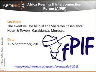Page 6
Africa Peering & Interconnection
Forum (AfPIF)
http://www.internetsociety.org/events/afpif-2013
Location:
The event will be held at the Sheraton Casablanca
Hotel & Towers, Casablanca, Morocco.
Date:
3 - 5 September, 2013
 