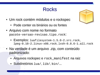 Rocks
●   Um rock contém módulos e o rockspec
    ●   Pode conter os binários ou os fontes
●   Arquivo com nome no formato
    pacote-versao-revisao.tipo.rock:
    ●   Exemplos: luafilesystem-1.5.0-2.src.rock,
        lpeg-0.10-2.linux-x86.rock, lxsh-0.8.6-1.all.rock
●   Na verdade é um arquivo .zip, com conteúdo
    padronizado:
    ●   Arquivos rockspec e rock_manifest na raiz
    ●   Subdiretórios lua/, lib/, bin/...
 