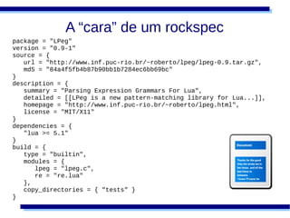 A “cara” de um rockspec
package = "LPeg"
version = "0.9-1"
source = {
   url = "http://www.inf.puc-rio.br/~roberto/lpeg/lpeg-0.9.tar.gz",
   md5 = "84a4f5fb4b87b90bb1b7284ec6bb69bc"
}
description = {
   summary = "Parsing Expression Grammars For Lua",
   detailed = [[LPeg is a new pattern-matching library for Lua...]],
   homepage = "http://www.inf.puc-rio.br/~roberto/lpeg.html",
   license = "MIT/X11"
}
dependencies = {
   "lua >= 5.1"
}
build = {
   type = "builtin",
   modules = {
      lpeg = "lpeg.c",
      re = "re.lua"
   },
   copy_directories = { "tests" }
}
 