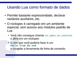 Usando Lua como formato de dados
●   Permite bastante expressividade, declarar
    variáveis auxiliares, etc.
●   O rockspec é carregado em um ambiente
    especial, sem acesso aos módulos padrão de
    Lua
    ●   Você não consegue chamar io.open, os.execute
        e afins em um rockspec
    ●   O pior que você poderia fazer é um
        while true do end
        e congelar a ferramenta de linha de comando
 