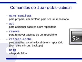 Comandos do luarocks-admin
●   make-manifest
    para preparar um diretório para ser um repositório
●   add
    para adicionar pacotes a um repositório
●   remove
    para remover pacotes de um repositório
●   refresh-cache
    para atualizar a cache local de um repositório
    (bom para mirrors, backups)
●   help
    não pode faltar
 