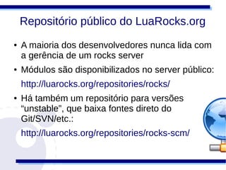 Repositório público do LuaRocks.org
●   A maioria dos desenvolvedores nunca lida com
    a gerência de um rocks server
●   Módulos são disponibilizados no server público:
    http://luarocks.org/repositories/rocks/
●   Há também um repositório para versões
    “unstable”, que baixa fontes direto do
    Git/SVN/etc.:
    http://luarocks.org/repositories/rocks-scm/
 