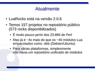 Atualmente
●   LuaRocks está na versão 2.0.6
●   Temos 157 projetos no repositório público
    (573 rocks disponibilizados)
    ●   É muito pouco perto dos 23.866 de Perl
    ●   Mas já é ~4x mais do que os ~40 módulos Lua
        empacotados como .deb (Debian/Ubuntu)
    ●   Para várias plataformas, simplesmente
        não havia um repositório unificado de módulos
 