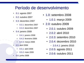 Período de desenvolvimento
●   0.1: agosto 2007
                                 ●   1.0: setembro 2008
●   0.2: outubro 2007
●   0.3: dezembro 2007
                                     ●   1.0.1: março 2009
     ●   0.3.1: dezembro 2007
                                 ●   2.0: outubro 2009
     ●   0.3.2: dezembro 2007        ●   2.0.1: outubro 2009
●   0.4: janeiro 2008
                                     ●   2.0.2: abril 2010
     ●   0.4.1: janeiro 2008
     ●   0.4.2: fevereiro 2008
                                     ●   2.0.3: setembro 2010
     ●   0.4.3: março 2008           ●   2.0.4: dezembro 2010
●   0.5: abril 2008                       –   2.0.4.1: janeiro 2010
     ●   0.5.1: abril 2008           ●   2.0.5: agosto 2011
     ●   0.5.2: maio 2008
                                     ●   2.0.6: outubro 2011
●   0.6: junho 2008
 