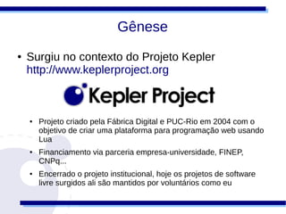 Gênese
●   Surgiu no contexto do Projeto Kepler
    http://www.keplerproject.org



    ●   Projeto criado pela Fábrica Digital e PUC-Rio em 2004 com o
        objetivo de criar uma plataforma para programação web usando
        Lua
    ●   Financiamento via parceria empresa-universidade, FINEP,
        CNPq...
    ●   Encerrado o projeto institucional, hoje os projetos de software
        livre surgidos ali são mantidos por voluntários como eu
 