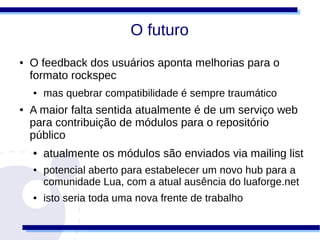 O futuro
●   O feedback dos usuários aponta melhorias para o
    formato rockspec
    ●   mas quebrar compatibilidade é sempre traumático
●   A maior falta sentida atualmente é de um serviço web
    para contribuição de módulos para o repositório
    público
    ●   atualmente os módulos são enviados via mailing list
    ●   potencial aberto para estabelecer um novo hub para a
        comunidade Lua, com a atual ausência do luaforge.net
    ●   isto seria toda uma nova frente de trabalho
 