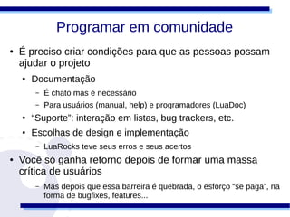 Programar em comunidade
●   É preciso criar condições para que as pessoas possam
    ajudar o projeto
    ●   Documentação
         –   É chato mas é necessário
         –   Para usuários (manual, help) e programadores (LuaDoc)
    ●   “Suporte”: interação em listas, bug trackers, etc.
    ●   Escolhas de design e implementação
         –   LuaRocks teve seus erros e seus acertos
●   Você só ganha retorno depois de formar uma massa
    crítica de usuários
         –   Mas depois que essa barreira é quebrada, o esforço “se paga”, na
             forma de bugfixes, features...
 