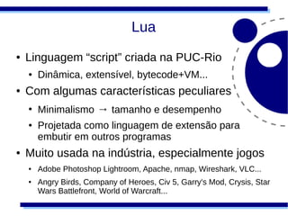 Lua
●   Linguagem “script” criada na PUC-Rio
    ●   Dinâmica, extensível, bytecode+VM...
●   Com algumas características peculiares
    ●
        Minimalismo → tamanho e desempenho
    ●   Projetada como linguagem de extensão para
        embutir em outros programas
●   Muito usada na indústria, especialmente jogos
    ●   Adobe Photoshop Lightroom, Apache, nmap, Wireshark, VLC...
    ●   Angry Birds, Company of Heroes, Civ 5, Garry's Mod, Crysis, Star
        Wars Battlefront, World of Warcraft...
 