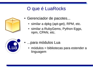 O que é LuaRocks
●   Gerenciador de pacotes...
    ●   similar a dpkg (apt-get), RPM, etc.
    ●   similar a RubyGems, Python Eggs,
        npm, CPAN, etc.

●   ...para módulos Lua
    ●   módulos = bibliotecas para estender a
        linguagem
 