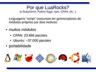 Por que LuaRocks?
            (e RubyGems, Python Eggs, npm, CPAN, etc...)

    Linguagens “script” costumam ter gerenciadores de
    módulos próprios por dois motivos:

●   muitos módulos
    ●   CPAN: 23.866 pacotes
    ●   Ubuntu: ~37.000 pacotes
●   portabilidade
 