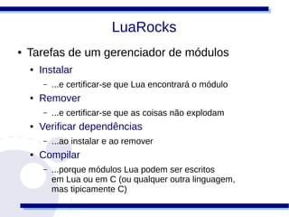 LuaRocks
●   Tarefas de um gerenciador de módulos
    ●   Instalar
        –   ...e certificar-se que Lua encontrará o módulo
    ●   Remover
        –   ...e certificar-se que as coisas não explodam
    ●   Verificar dependências
        –   ...ao instalar e ao remover
    ●   Compilar
        –   ...porque módulos Lua podem ser escritos
            em Lua ou em C (ou qualquer outra linguagem,
            mas tipicamente C)
 