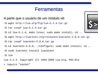 Ferramentas
A parte que o usuário de um módulo vê:
~$ wget http://lua.org/ftp/lua-5.1.4.tar.gz
~$ tar zxvpf lua-5.1.4.tar.gz
~$ cd lua-5.1.4; make linux; sudo make install; cd ..
~$ wget http://luarocks.org/releases/luarocks-2.0.6.tar.gz
~$ tar zxvpf luarocks-2.0.6.tar.gz
~$ cd luarocks-2.0.6; ./configure; sudo make install; cd ..
~$ sudo luarocks install luasocket
~$ lua
Lua 5.1.4   Copyright (C) 1994-2008 Lua.org, PUC-Rio
> require "socket"
 